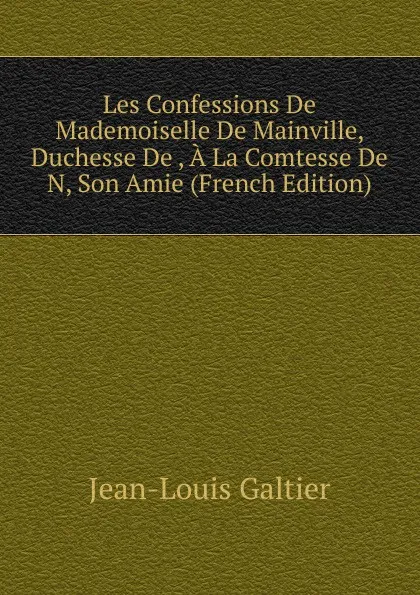 Обложка книги Les Confessions De Mademoiselle De Mainville, Duchesse De , A La Comtesse De N, Son Amie (French Edition), Jean-Louis Galtier