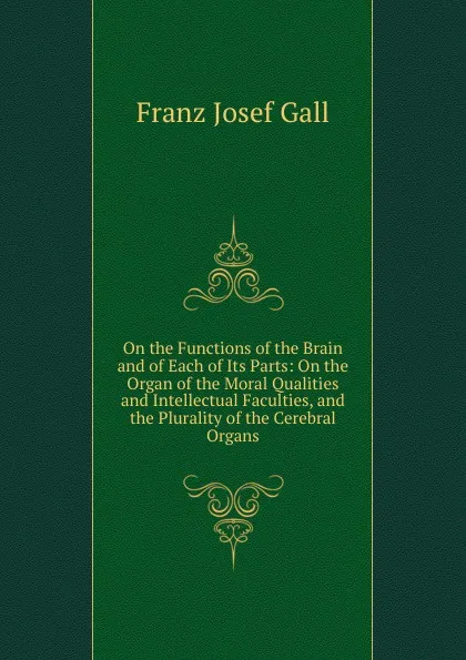 Обложка книги On the Functions of the Brain and of Each of Its Parts: On the Organ of the Moral Qualities and Intellectual Faculties, and the Plurality of the Cerebral Organs, Franz Josef Gall