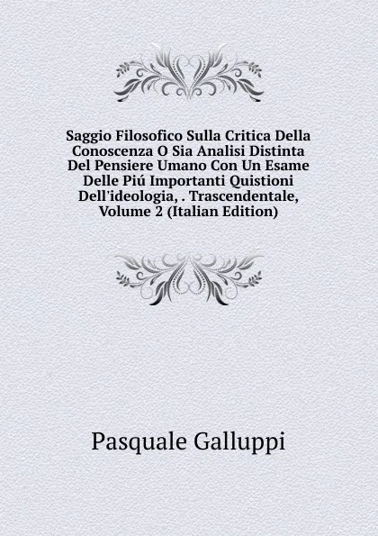 Обложка книги Saggio Filosofico Sulla Critica Della Conoscenza O Sia Analisi Distinta Del Pensiere Umano Con Un Esame Delle Piu Importanti Quistioni Dell.ideologia, . Trascendentale, Volume 2 (Italian Edition), Pasquale Galluppi