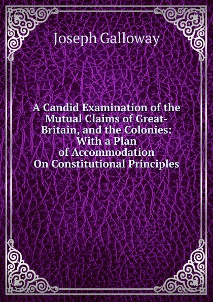 Обложка книги A Candid Examination of the Mutual Claims of Great-Britain, and the Colonies: With a Plan of Accommodation On Constitutional Principles, Joseph Galloway