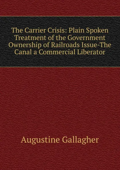 Обложка книги The Carrier Crisis: Plain Spoken Treatment of the Government Ownership of Railroads Issue-The Canal a Commercial Liberator, Augustine Gallagher