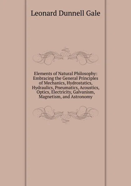 Обложка книги Elements of Natural Philosophy: Embracing the General Principles of Mechanics, Hydrostatics, Hydraulics, Pneumatics, Acoustics, Optics, Electricity, Galvanism, Magnetism, and Astronomy, Leonard Dunnell Gale