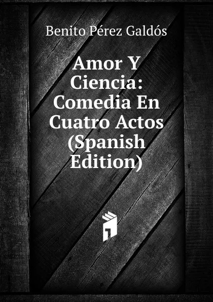 Обложка книги Amor Y Ciencia: Comedia En Cuatro Actos (Spanish Edition), Benito Pérez Galdós