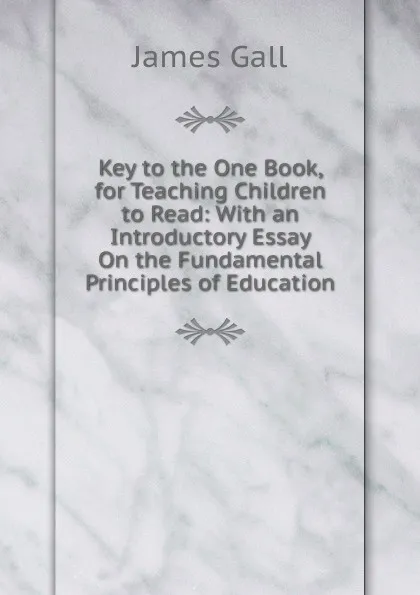 Обложка книги Key to the One Book, for Teaching Children to Read: With an Introductory Essay On the Fundamental Principles of Education, James Gall