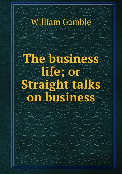 Обложка книги The business life; or Straight talks on business, William Gamble