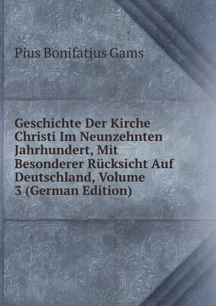 Обложка книги Geschichte Der Kirche Christi Im Neunzehnten Jahrhundert, Mit Besonderer Rucksicht Auf Deutschland, Volume 3 (German Edition), Pius B. Gams