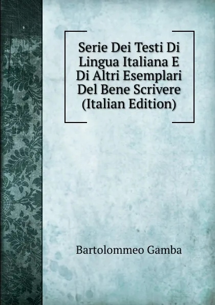 Обложка книги Serie Dei Testi Di Lingua Italiana E Di Altri Esemplari Del Bene Scrivere (Italian Edition), Gamba Bartolommeo