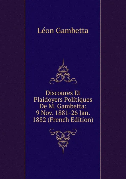 Обложка книги Discoures Et Plaidoyers Politiques De M. Gambetta: 9 Nov. 1881-26 Jan. 1882 (French Edition), Léon Gambetta