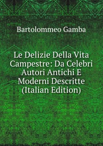 Обложка книги Le Delizie Della Vita Campestre: Da Celebri Autori Antichi E Moderni Descritte (Italian Edition), Gamba Bartolommeo