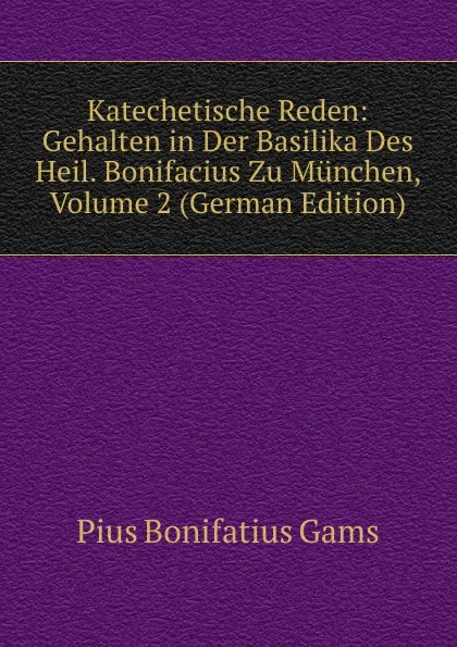 Обложка книги Katechetische Reden: Gehalten in Der Basilika Des Heil. Bonifacius Zu Munchen, Volume 2 (German Edition), Pius B. Gams