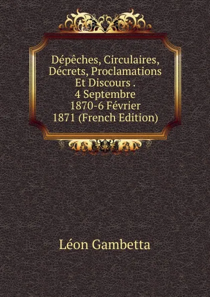 Обложка книги Depeches, Circulaires, Decrets, Proclamations Et Discours . 4 Septembre 1870-6 Fevrier 1871 (French Edition), Léon Gambetta