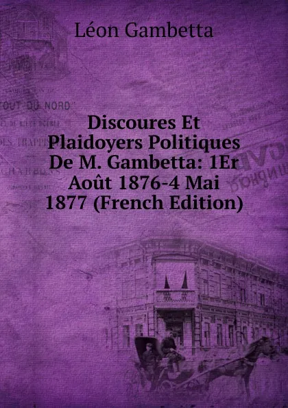 Обложка книги Discoures Et Plaidoyers Politiques De M. Gambetta: 1Er Aout 1876-4 Mai 1877 (French Edition), Léon Gambetta