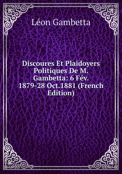 Обложка книги Discoures Et Plaidoyers Politiques De M. Gambetta: 6 Fev. 1879-28 Oct.1881 (French Edition), Léon Gambetta