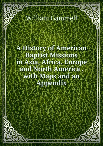 Обложка книги A History of American Baptist Missions in Asia, Africa, Europe and North America . with Maps and an Appendix, William Gammell