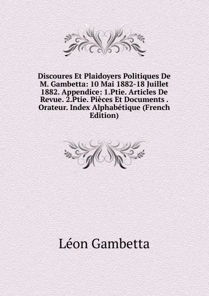 Обложка книги Discoures Et Plaidoyers Politiques De M. Gambetta: 10 Mai 1882-18 Juillet 1882. Appendice: 1.Ptie. Articles De Revue. 2.Ptie. Pieces Et Documents . Orateur. Index Alphabetique (French Edition), Léon Gambetta