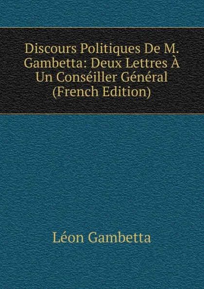 Обложка книги Discours Politiques De M. Gambetta: Deux Lettres A Un Conseiller General (French Edition), Léon Gambetta