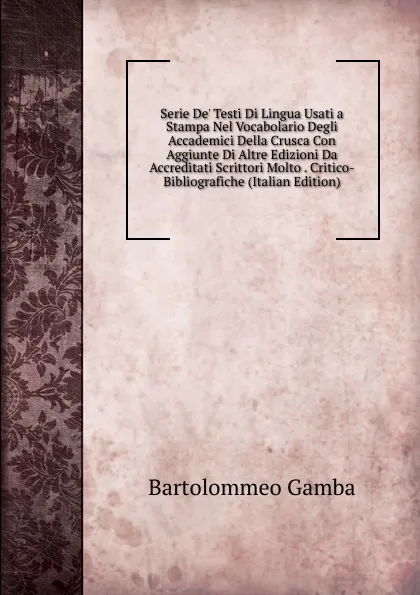 Обложка книги Serie De. Testi Di Lingua Usati a Stampa Nel Vocabolario Degli Accademici Della Crusca Con Aggiunte Di Altre Edizioni Da Accreditati Scrittori Molto . Critico-Bibliografiche (Italian Edition), Gamba Bartolommeo