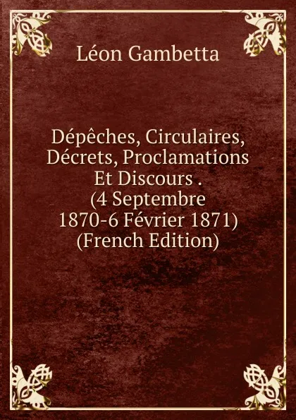 Обложка книги Depeches, Circulaires, Decrets, Proclamations Et Discours . (4 Septembre 1870-6 Fevrier 1871) (French Edition), Léon Gambetta