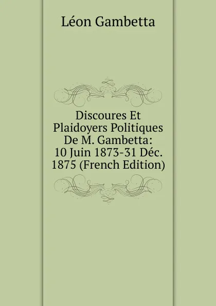 Обложка книги Discoures Et Plaidoyers Politiques De M. Gambetta: 10 Juin 1873-31 Dec. 1875 (French Edition), Léon Gambetta