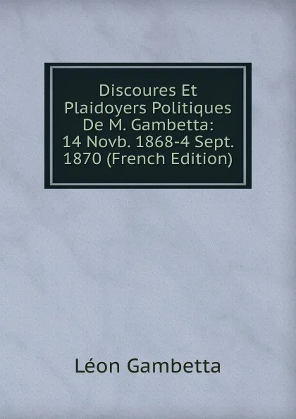 Обложка книги Discoures Et Plaidoyers Politiques De M. Gambetta: 14 Novb. 1868-4 Sept. 1870 (French Edition), Léon Gambetta