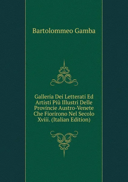 Обложка книги Galleria Dei Letterati Ed Artisti Piu Illustri Delle Provincie Austro-Venete Che Fiorirono Nel Secolo Xviii. (Italian Edition), Gamba Bartolommeo