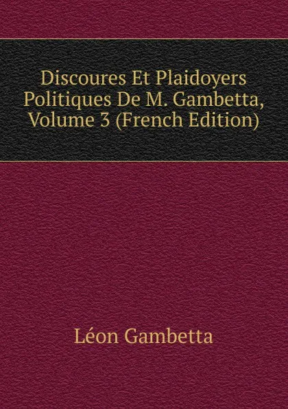 Обложка книги Discoures Et Plaidoyers Politiques De M. Gambetta, Volume 3 (French Edition), Léon Gambetta