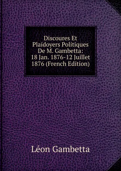 Обложка книги Discoures Et Plaidoyers Politiques De M. Gambetta: 18 Jan. 1876-12 Juillet 1876 (French Edition), Léon Gambetta