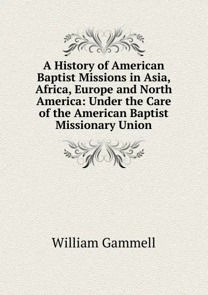 Обложка книги A History of American Baptist Missions in Asia, Africa, Europe and North America: Under the Care of the American Baptist Missionary Union, William Gammell