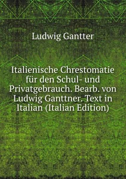 Обложка книги Italienische Chrestomatie fur den Schul- und Privatgebrauch. Bearb. von Ludwig Ganttner. Text in Italian (Italian Edition), Ludwig Gantter