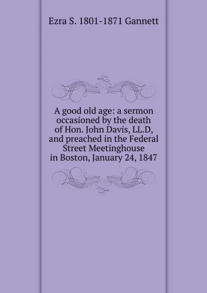 Обложка книги A good old age: a sermon occasioned by the death of Hon. John Davis, LL.D, and preached in the Federal Street Meetinghouse in Boston, January 24, 1847, Ezra S. 1801-1871 Gannett