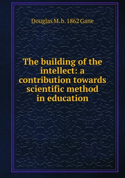 Обложка книги The building of the intellect: a contribution towards scientific method in education, Douglas M. b. 1862 Gane