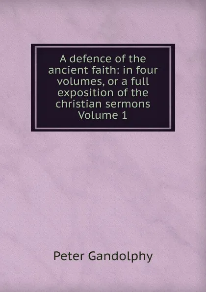 Обложка книги A defence of the ancient faith: in four volumes, or a full exposition of the christian sermons Volume 1, Peter Gandolphy