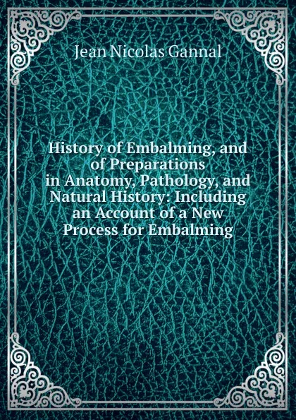 Обложка книги History of Embalming, and of Preparations in Anatomy, Pathology, and Natural History: Including an Account of a New Process for Embalming, Jean Nicolas Gannal