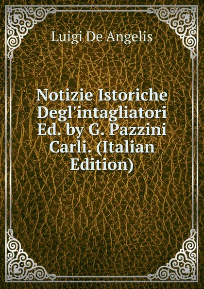 Обложка книги Notizie Istoriche Degl.intagliatori Ed. by G. Pazzini Carli. (Italian Edition), Luigi De Angelis