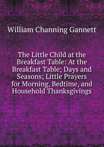 Обложка книги The Little Child at the Breakfast Table: At the Breakfast Table; Days and Seasons; Little Prayers for Morning, Bedtime, and Household Thanksgivings, William Channing Gannett