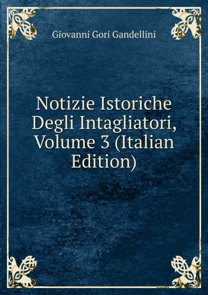 Обложка книги Notizie Istoriche Degli Intagliatori, Volume 3 (Italian Edition), Giovanni Gori Gandellini