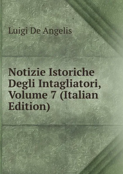 Обложка книги Notizie Istoriche Degli Intagliatori, Volume 7 (Italian Edition), Luigi De Angelis