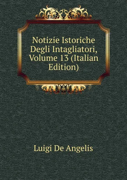 Обложка книги Notizie Istoriche Degli Intagliatori, Volume 13 (Italian Edition), Luigi De Angelis