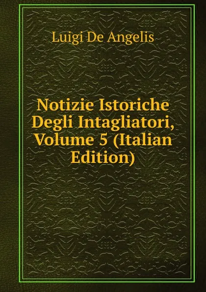 Обложка книги Notizie Istoriche Degli Intagliatori, Volume 5 (Italian Edition), Luigi De Angelis