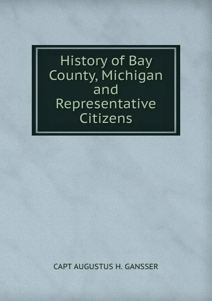 Обложка книги History of Bay County, Michigan and Representative Citizens, CAPT AUGUSTUS H. GANSSER