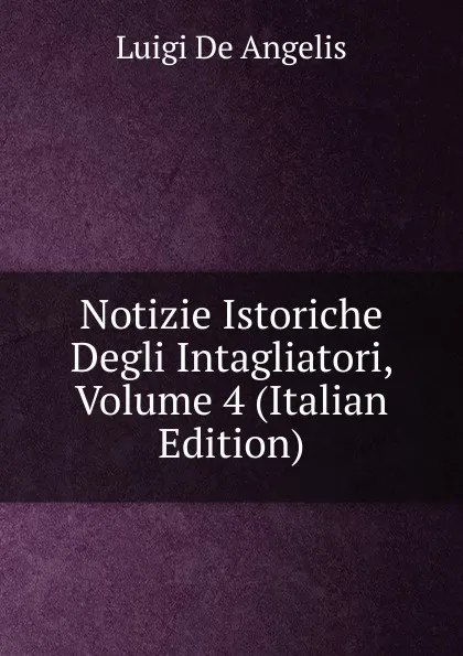 Обложка книги Notizie Istoriche Degli Intagliatori, Volume 4 (Italian Edition), Luigi De Angelis