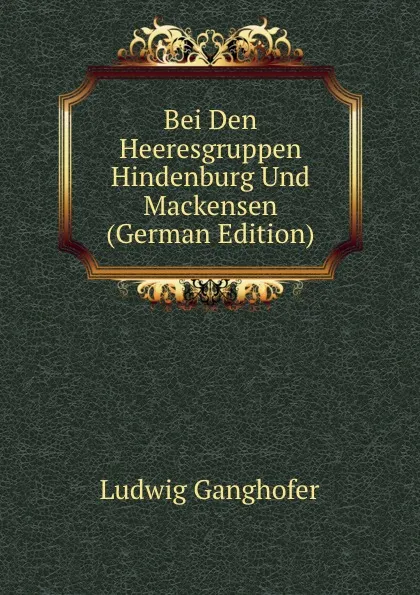 Обложка книги Bei Den Heeresgruppen Hindenburg Und Mackensen (German Edition), Ludwig Ganghofer