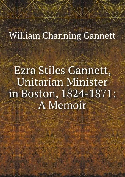 Обложка книги Ezra Stiles Gannett, Unitarian Minister in Boston, 1824-1871: A Memoir, William Channing Gannett