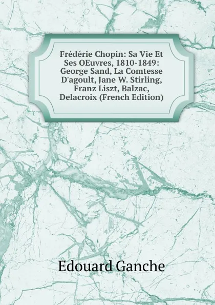 Обложка книги Frederie Chopin: Sa Vie Et Ses OEuvres, 1810-1849: George Sand, La Comtesse D.agoult, Jane W. Stirling, Franz Liszt, Balzac, Delacroix (French Edition), Edouard Ganche