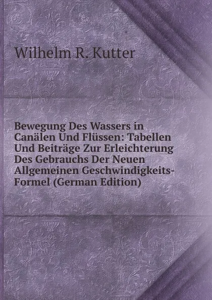 Обложка книги Bewegung Des Wassers in Canalen Und Flussen: Tabellen Und Beitrage Zur Erleichterung Des Gebrauchs Der Neuen Allgemeinen Geschwindigkeits-Formel (German Edition), Wilhelm R. Kutter