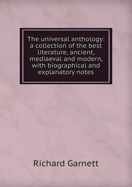 Обложка книги The universal anthology: a collection of the best literature, ancient, mediaeval and modern, with biographical and explanatory notes, Garnett Richard