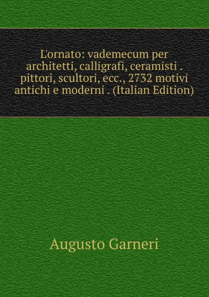 Обложка книги L.ornato: vademecum per architetti, calligrafi, ceramisti . pittori, scultori, ecc., 2732 motivi antichi e moderni . (Italian Edition), Augusto Garneri