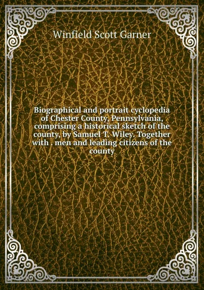 Обложка книги Biographical and portrait cyclopedia of Chester County, Pennsylvania, comprising a historical sketch of the county, by Samuel T. Wiley. Together with . men and leading citizens of the county, Winfield Scott Garner