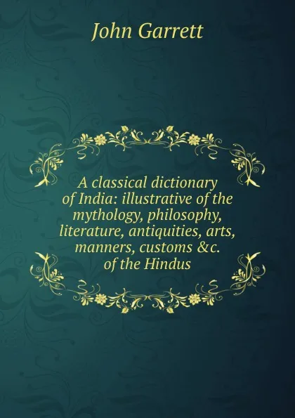 Обложка книги A classical dictionary of India: illustrative of the mythology, philosophy, literature, antiquities, arts, manners, customs .c. of the Hindus, John Garrett