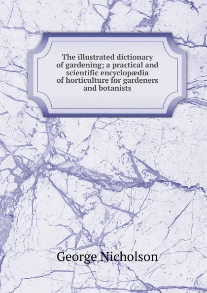 Обложка книги The illustrated dictionary of gardening; a practical and scientific encyclopaedia of horticulture for gardeners and botanists, George Nicholson